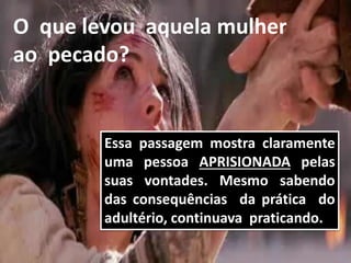 Essa passagem mostra claramente
uma pessoa APRISIONADA pelas
suas vontades. Mesmo sabendo
das consequências da prática do
adultério, continuava praticando.
O que levou aquela mulher
ao pecado?
 