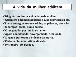Ninguém conhecia a vida daquela mulher.
Quem era o homem adúltero e suas promessas à ela.
Ela se entregou ao seu carinho, as palavras, atenção.
O coração preso numa paixão,
O enganado por um falso amor.
Agora abandonada, envergonhada, desiludida.
Xingada por todos e Próxima da morte.
Certamente uma vítima da vida.
Prisioneira do pecado.
A vida da mulher adúltera
 