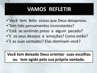VAMOS REFLETIR
Você tem feito coisas que Deus desaprova.
Tem tido pensamentos inconstantes?
Está se sentindo preso a algum pecado?
E os seus desejos e emoções? Como estão?
E as suas vontades? Elas dominam você?
Você tem deixado Deus orientar suas escolhas
ou tem agido pela sua própria vontade.
 