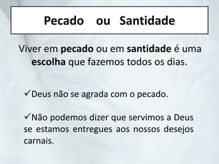 Pecado ou Santidade
Viver em pecado ou em santidade é uma
escolha que fazemos todos os dias.
Deus não se agrada com o pecado.
Não podemos dizer que servimos a Deus
se estamos entregues aos nossos desejos
carnais.
 