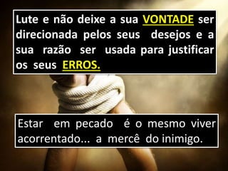 Lute e não deixe a sua VONTADE ser
direcionada pelos seus desejos e a
sua razão ser usada para justificar
os seus ERROS.
Estar em pecado é o mesmo viver
acorrentado... a mercê do inimigo.
 