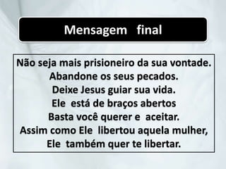 Não seja mais prisioneiro da sua vontade.
Abandone os seus pecados.
Deixe Jesus guiar sua vida.
Ele está de braços abertos
Basta você querer e aceitar.
Assim como Ele libertou aquela mulher,
Ele também quer te libertar.
Mensagem final
 