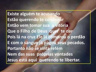 Existe alguém te acusando
Estão querendo te condenar
Então vem tomar sua a vitória
Que o Filho de Deus quer te dar
Pois lá na cruz Ele já comprou o perdão
E com o sangue já pagou seus pecados.
Portanto não se sinta refém
Nem das suas próprias vontades
Jesus está aqui querendo te libertar.
 