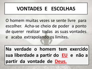 Na verdade o homem tem exercido
sua liberdade a partir do EU e não a
partir da vontade de Deus.
VONTADES E ESCOLHAS
O homem muitas vezes se sente livre para
escolher. Acha-se cheio de poder a ponto
de querer realizar todas as suas vontades
e acaba extrapolando os limites.
 