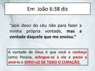 Em João 6:38 diz
“pois desci do céu não para fazer a
minha própria vontade, mas a
vontade daquele que me enviou.”
A vontade de Deus é que você o conheça
como Pessoa, achegue-se a ele e passe a
amá-lo e SERVI-LO DE TODO O CORAÇÃO.
 