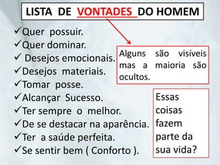 LISTA DE VONTADES DO HOMEM
Quer possuir.
Quer dominar.
 Desejos emocionais.
Desejos materiais.
Tomar posse.
Alcançar Sucesso.
Ter sempre o melhor.
De se destacar na aparência.
Ter a saúde perfeita.
Se sentir bem ( Conforto ).
Alguns são visíveis
mas a maioria são
ocultos.
Essas
coisas
fazem
parte da
sua vida?
 