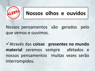 Nossos pensamentos são gerados pelo
que vemos e ouvimos.
Através das coisas presentes no mundo
material seremos sempre afetados e
nossos pensamentos muitas vezes serão
interrompidos.
Nossos olhos e ouvidos
 
