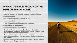  Além de não ouvir os profetas, voltaram a pecar, e fizeram:
 - ídolos no bosque
 - se prostraram perante o exército do céu
 - serviram a baal
 - sacrificaram filhos e filhas a deuses estranhos
 - foram atrás de "adivinhações"
 - e criam em agouros (superstições)
 O próprio Deus se irou contra Israel e tirou diante deles a
presença Dele, nada mais ficou, senão a tribo de Judá Até Judá
não guardou os mandamentos de Deus.
 Deus rejeitou toda semente de Israel e os oprimiu e os deu nas
mãos dos despojadores — até que os tirou totalmente diante da
sua presença.
 Ai nisso aconteceu o cativeiro do reino norte — Assíria derrotou
Oseias e levou eles para cativeiro.
 