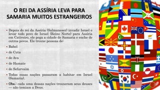  Depois do rei da Assíria (Salmaneser) invadir Israel e
levar todo povo de Israel (Reino Norte) para Assíria
em Cativeiro, ele pega a cidade de Samaria e enche de
outros povos. Ele trouxe pessoas de:
 Babel
 de Cuta
 de Ava
 de Hamate
 de Sefarvaim
 Todas essas nações passaram a habitar em Israel
(Samaria).
 Obs.: cada uma dessas nações trouxeram seus deuses
— não temiam a Deus.
 