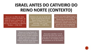 Acaz que era filho de Jotão
começou a reinar em Judá, ele
tinha 20 anos e reinou por 17
anos em Jerusalém, e ele não
fez que era correto aos olhos do
Senhor — 2 Rs 16.2.
Embora ele seja de Judá, ele
seguia os passos dos reis de
Israel (reino Norte), ele
sacrificou seu filho para passar
pelo fogo, que é uma
abominação — 2 RS 16.3.
Certa vez tanto Israel como a
Síria tentam invadir Judá, foi o
Rezim que era rei da Síria
junto com Peca que era rei em
Israel para pelejar contra Acaz,
porém ele não conseguiram
fazer nada contra ele (Acaz).
Estava os 2 reis (tanto de
Israel como da Síria) contra
Judá (Acaz), ai Acaz resolveu
pedir ajuda para o rei da
Assíria, que era o Tiglate-
Pileser pedindo ajuda porque
havia 2 reis contra ele.
Acaz para agradar o rei da
Assíria deu para ele: prata e
ouro que ele encontrou na casa
do Senhor e ele também enviou
um presente ao rei da Assíria.
 