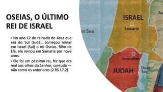  No ano 12 do reinado de Acaz que
era do Sul (Judá), começou reinar
em Israel (Sul) o rei Oseias. filho de
Elá, ele reinou em Samaria por nove
anos.
 Ele foi um péssimo rei, fez que era
mal aos olhos do Senhor, contudo —
não como os anteriores (2 RS 17.2)
 