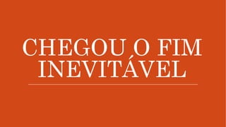 CHEGOU O FIM
INEVITÁVEL
 