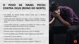  Os filhos de Israel foram contra tudo que o Senhor
estabeleceu, como:
 edificaram altos (torres) em todas as suas cidades, desde a
torre dos Atalias (Cristãos)— Migdal Notsrim) até a cidade
forte;
 levantaram estátuas e imagem do bosque em todos os altos
outeiros e debaixo de toda as árvores verdes;
 queimaram incenso em todos os altos;
 fizeram coisas ruins para provarem a ira do Senhor;
 serviram ídolos que o Senhor tinha falado para não fazer;
 temeram a outros deuses;
 andaram nos estatutos das outras nações.
 Tudo isso você encontra no mesmo capítulo, 2 Reis 17.
 