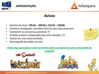 ORGANIZAÇÃO DE COMPUTADORES – Prof. Thomás da Costa
APRESENTAÇÃO
• Horário de Aula: 19h10 – 20h50 e 21h10 – 22h00.
• Celulares desligados, atendam fora da sala caso precisem.
• Controlem as conversas paralelas !!!
• A todos estarei a disposição para tirar dúvidas !!!!
• Vamos ter uma aula animada.
• Participação de todos na aula.
Avisos
Estou aqui para fazer uma excelente aula e prepará-los para o mercado de
trabalho
 