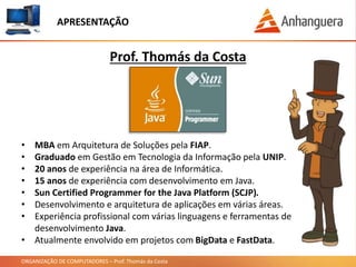 ORGANIZAÇÃO DE COMPUTADORES – Prof. Thomás da Costa
APRESENTAÇÃO
• MBA em Arquitetura de Soluções pela FIAP.
• Graduado em Gestão em Tecnologia da Informação pela UNIP.
• 20 anos de experiência na área de Informática.
• 15 anos de experiência com desenvolvimento em Java.
• Sun Certified Programmer for the Java Platform (SCJP).
• Desenvolvimento e arquitetura de aplicações em várias áreas.
• Experiência profissional com várias linguagens e ferramentas de
desenvolvimento Java.
• Atualmente envolvido em projetos com BigData e FastData.
Prof. Thomás da Costa
 