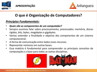 ORGANIZAÇÃO DE COMPUTADORES – Prof. Thomás da Costa
APRESENTAÇÃO
• Quais são os componentes de um computador?
• Sempre ouvimos falar sobre processamento, processador, memória, discos
rígidos, bits, bytes, megabytes e gigabytes.
• Vamos entender a finalidade e objetivo dos componentes de um sistema
computacional.
• A forma de comunicação entre todos esses recursos.
• Representar números em outras bases.
• Essa matéria é fundamental para compreender os principais conceitos da
computação e a base para todas as outras disciplinas.
O que é Organização de Computadores?
Princípios Fundamentais:
 