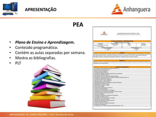 ORGANIZAÇÃO DE COMPUTADORES – Prof. Thomás da Costa
PEA
APRESENTAÇÃO
• Plano de Ensino e Aprendizagem.
• Conteúdo programático.
• Contém as aulas separadas por semana.
• Mostra as bibliografias.
• PLT
 