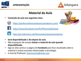 ORGANIZAÇÃO DE COMPUTADORES – Prof. Thomás da Costa
APRESENTAÇÃO
• Conteúdo da aula nos seguintes sites:
https://professorthomasdacosta.wordpress.com/
https://www.facebook.com/ProfThomasDaCosta/
http://pt.slideshare.net/thomasdacosta/presentations
• Será disponibilizado 1 dia depois da aula.
• Não esqueçam de sempre baixar o material da aula quando
disponibilizado.
• Siga os sites acima e a página do Facebook para ficar atualizado sobre o
material e outros assuntos relacionados a tecnologia.
• E-mail do Professor: thomascosta@aedu.com
Material da Aula
 