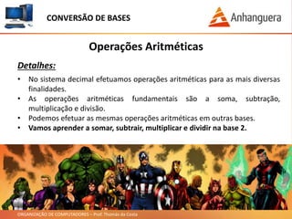 ORGANIZAÇÃO DE COMPUTADORES – Prof. Thomás da Costa
Operações Aritméticas
Detalhes:
• No sistema decimal efetuamos operações aritméticas para as mais diversas
finalidades.
• As operações aritméticas fundamentais são a soma, subtração,
multiplicação e divisão.
• Podemos efetuar as mesmas operações aritméticas em outras bases.
• Vamos aprender a somar, subtrair, multiplicar e dividir na base 2.
CONVERSÃO DE BASES
 