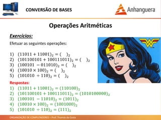 ORGANIZAÇÃO DE COMPUTADORES – Prof. Thomás da Costa
Operações Aritméticas
Exercícios:
CONVERSÃO DE BASES
Efetuar as seguintes operações:
1) (11011 + 11001)2 = ( )2
2) (101100101 + 100111011)2 = ( )2
3) (100101 − 011010)2 = ( )2
4) (10010 × 100)2 = ( )2
5) (101010 ÷ 110)2 = ( )2
Respostas:
1) (11011 + 11001)2 = (110100)2
2) (101100101 + 100111011)2 = (1010100000)2
3) (100101 − 11010)2 = (1011)2
4) (10010 × 100)2 = (1001000)2
5) (101010 ÷ 110)2 = (111)2
 