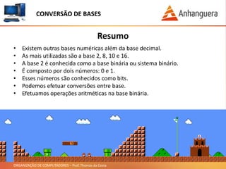 ORGANIZAÇÃO DE COMPUTADORES – Prof. Thomás da Costa
Resumo
CONVERSÃO DE BASES
• Existem outras bases numéricas além da base decimal.
• As mais utilizadas são a base 2, 8, 10 e 16.
• A base 2 é conhecida como a base binária ou sistema binário.
• É composto por dois números: 0 e 1.
• Esses números são conhecidos como bits.
• Podemos efetuar conversões entre base.
• Efetuamos operações aritméticas na base binária.
 