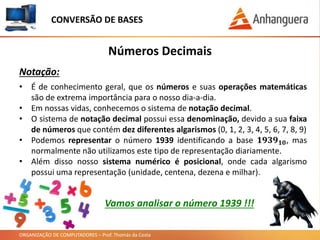 ORGANIZAÇÃO DE COMPUTADORES – Prof. Thomás da Costa
Números Decimais
Notação:
• É de conhecimento geral, que os números e suas operações matemáticas
são de extrema importância para o nosso dia-a-dia.
• Em nossas vidas, conhecemos o sistema de notação decimal.
• O sistema de notação decimal possui essa denominação, devido a sua faixa
de números que contém dez diferentes algarismos (0, 1, 2, 3, 4, 5, 6, 7, 8, 9)
• Podemos representar o número 1939 identificando a base 𝟏𝟗𝟑𝟗 𝟏𝟎, mas
normalmente não utilizamos este tipo de representação diariamente.
• Além disso nosso sistema numérico é posicional, onde cada algarismo
possui uma representação (unidade, centena, dezena e milhar).
CONVERSÃO DE BASES
Vamos analisar o número 1939 !!!
 