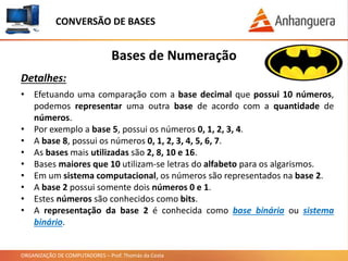 ORGANIZAÇÃO DE COMPUTADORES – Prof. Thomás da Costa
Bases de Numeração
Detalhes:
• Efetuando uma comparação com a base decimal que possui 10 números,
podemos representar uma outra base de acordo com a quantidade de
números.
• Por exemplo a base 5, possui os números 0, 1, 2, 3, 4.
• A base 8, possui os números 0, 1, 2, 3, 4, 5, 6, 7.
• As bases mais utilizadas são 2, 8, 10 e 16.
• Bases maiores que 10 utilizam-se letras do alfabeto para os algarismos.
• Em um sistema computacional, os números são representados na base 2.
• A base 2 possui somente dois números 0 e 1.
• Estes números são conhecidos como bits.
• A representação da base 2 é conhecida como base binária ou sistema
binário.
CONVERSÃO DE BASES
 