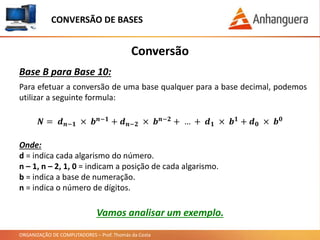 ORGANIZAÇÃO DE COMPUTADORES – Prof. Thomás da Costa
Conversão
Base B para Base 10:
Para efetuar a conversão de uma base qualquer para a base decimal, podemos
utilizar a seguinte formula:
CONVERSÃO DE BASES
𝑵 = 𝒅 𝒏−𝟏 × 𝒃 𝒏−𝟏 + 𝒅 𝒏−𝟐 × 𝒃 𝒏−𝟐 + … + 𝒅 𝟏 × 𝒃 𝟏 + 𝒅 𝟎 × 𝒃 𝟎
Onde:
d = indica cada algarismo do número.
n – 1, n – 2, 1, 0 = indicam a posição de cada algarismo.
b = indica a base de numeração.
n = indica o número de dígitos.
Vamos analisar um exemplo.
 
