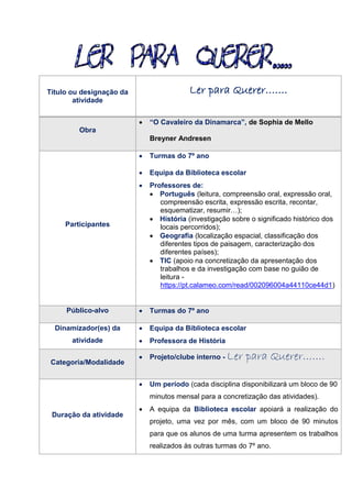 Título ou designação da
atividade
Ler para Querer…….
Obra
 “O Cavaleiro da Dinamarca”, de Sophia de Mello
Breyner Andresen
Participantes
 Turmas do 7º ano
 Equipa da Biblioteca escolar
 Professores de:
 Português (leitura, compreensão oral, expressão oral,
compreensão escrita, expressão escrita, recontar,
esquematizar, resumir…);
 História (investigação sobre o significado histórico dos
locais percorridos);
 Geografia (localização espacial, classificação dos
diferentes tipos de paisagem, caracterização dos
diferentes países);
 TIC (apoio na concretização da apresentação dos
trabalhos e da investigação com base no guião de
leitura -
https://pt.calameo.com/read/002096004a44110ce44d1)
Público-alvo  Turmas do 7º ano
Dinamizador(es) da
atividade
 Equipa da Biblioteca escolar
 Professora de História
Categoria/Modalidade
 Projeto/clube interno - Ler para Querer…….
Duração da atividade
 Um período (cada disciplina disponibilizará um bloco de 90
minutos mensal para a concretização das atividades).
 A equipa da Biblioteca escolar apoiará a realização do
projeto, uma vez por mês, com um bloco de 90 minutos
para que os alunos de uma turma apresentem os trabalhos
realizados às outras turmas do 7º ano.
 