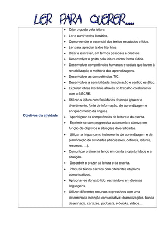Objetivos da atividade
 Criar o gosto pela leitura.
 Ler e ouvir textos literários.
 Compreender o essencial dos textos escutados e lidos.
 Ler para apreciar textos literários.
 Dizer e escrever, em termos pessoais e criativos.
 Desenvolver o gosto pela leitura como forma lúdica.
 Desenvolver competências humanas e sociais que levem à
rentabilização e melhoria das aprendizagens.
 Desenvolver as competências TIC.
 Desenvolver a sensibilidade, imaginação e sentido estético.
 Explorar obras literárias através do trabalho colaborativo
com a BECRE.
 Utilizar a leitura com finalidades diversas (prazer e
divertimento, fonte de informação, de aprendizagem e
enriquecimento da língua).
 Aperfeiçoar as competências da leitura e da escrita.
 Exprimir-se com progressiva autonomia e clareza em
função de objetivos e situações diversificadas.
 Utilizar a língua como instrumento de aprendizagem e de
planificação de atividades (discussões, debates, leituras,
resumos, …).
 Comunicar oralmente tendo em conta a oportunidade e a
situação.
 Descobrir o prazer da leitura e da escrita.
 Produzir textos escritos com diferentes objetivos
comunicativos.
 Apropriar-se do texto lido, recriando-o em diversas
linguagens.
 Utilizar diferentes recursos expressivos com uma
determinada intenção comunicativa: dramatizações, banda
desenhada, cartazes, podcasts, e-books, vídeos…
 