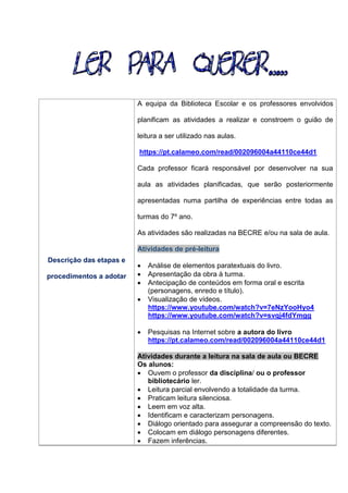 Descrição das etapas e
procedimentos a adotar
A equipa da Biblioteca Escolar e os professores envolvidos
planificam as atividades a realizar e constroem o guião de
leitura a ser utilizado nas aulas.
https://pt.calameo.com/read/002096004a44110ce44d1
Cada professor ficará responsável por desenvolver na sua
aula as atividades planificadas, que serão posteriormente
apresentadas numa partilha de experiências entre todas as
turmas do 7º ano.
As atividades são realizadas na BECRE e/ou na sala de aula.
Atividades de pré-leitura
 Análise de elementos paratextuais do livro.
 Apresentação da obra à turma.
 Antecipação de conteúdos em forma oral e escrita
(personagens, enredo e título).
 Visualização de vídeos.
https://www.youtube.com/watch?v=7eNzYooHyo4
https://www.youtube.com/watch?v=svqj4fdYmgg
 Pesquisas na Internet sobre a autora do livro
https://pt.calameo.com/read/002096004a44110ce44d1
Atividades durante a leitura na sala de aula ou BECRE
Os alunos:
 Ouvem o professor da disciplina/ ou o professor
bibliotecário ler.
 Leitura parcial envolvendo a totalidade da turma.
 Praticam leitura silenciosa.
 Leem em voz alta.
 Identificam e caracterizam personagens.
 Diálogo orientado para assegurar a compreensão do texto.
 Colocam em diálogo personagens diferentes.
 Fazem inferências.
 