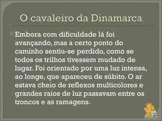 Embora com dificuldade lá foi avançando, mas a certo ponto do caminho sentiu-se perdido, como se todos os trilhos tivessem mudado de lugar. Foi orientado por uma luz intensa, ao longe, que apareceu de súbito. O ar estava cheio de reflexos multicolores e grandes raios de luz passavam entre os troncos e as ramagens.  