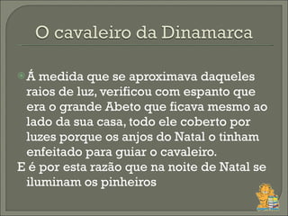 Á medida que se aproximava daqueles raios de luz, verificou com espanto que era o grande Abeto que ficava mesmo ao lado da sua casa, todo ele coberto por luzes porque os anjos do Natal o tinham enfeitado para guiar o cavaleiro. E é por esta razão que na noite de Natal se iluminam os pinheiros 