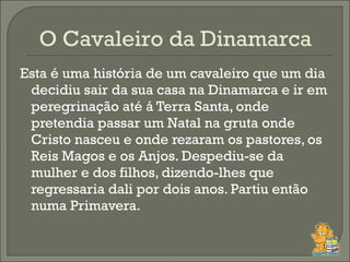 Esta é uma história de um cavaleiro que um dia decidiu sair da sua casa na Dinamarca e ir em peregrinação até á Terra Santa, onde pretendia passar um Natal na gruta onde Cristo nasceu e onde rezaram os pastores, os Reis Magos e os Anjos. Despediu-se da mulher e dos filhos, dizendo-lhes que regressaria dali por dois anos. Partiu então numa Primavera.  O Cavaleiro da Dinamarca  