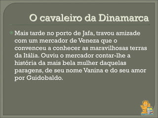 Mais tarde no porto de Jafa, travou amizade com um mercador de Veneza que o convenceu a conhecer as maravilhosas terras da Itália. Ouviu o mercador contar-lhe a história da mais bela mulher daquelas paragens, de seu nome Vanina e do seu amor por Guidobaldo. 