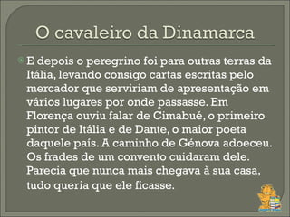 E depois o peregrino foi para outras terras da Itália, levando consigo cartas escritas pelo mercador que serviriam de apresentação em vários lugares por onde passasse. Em Florença ouviu falar de Cimabué, o primeiro pintor de Itália e de Dante, o maior poeta daquele país. A caminho de Génova adoeceu. Os frades de um convento cuidaram dele. Parecia que nunca mais chegava à sua casa, tudo queria que ele ficasse.    