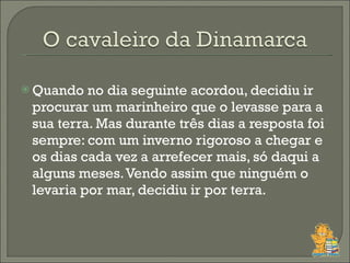 Quando no dia seguinte acordou, decidiu ir procurar um marinheiro que o levasse para a sua terra. Mas durante três dias a resposta foi sempre: com um inverno rigoroso a chegar e os dias cada vez a arrefecer mais, só daqui a alguns meses. Vendo assim que ninguém o levaria por mar, decidiu ir por terra.  