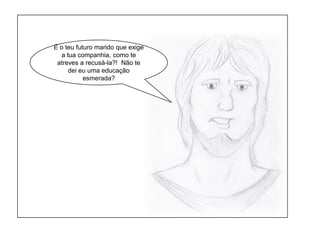 É o teu futuro marido que exige a tua companhia, como te atreves a recusá-la?!  Não te dei eu uma educação esmerada?