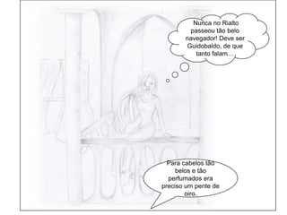  Nunca no Rialto passeou tão belo navegador! Deve ser Guidobaldo, de que tanto falam…Para cabelos tão belos e tão perfumados era preciso um pente de oiro.