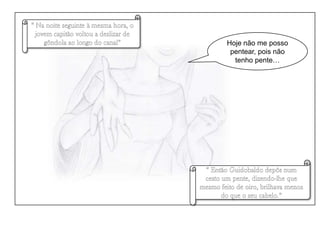 “ Na noite seguinte à mesma hora, o jovem capitão voltou a deslizar de gôndola ao longo do canal”Hoje não me posso pentear, pois não tenho pente…“ Então Guidobaldo depôs num cesto um pente, dizendo-lhe que mesmo feito de oiro, brilhava menos do que o seu cabelo.”