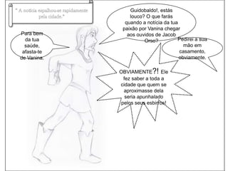“ A notícia espalhou-se rapidamente pela cidade.”Guidobaldo!, estás louco? O que farás quando a notícia da tua paixão por Vanina chegar aos ouvidos de Jacob Orso?Para bem da tua saúde, afasta-te de Vanina.Pedirei a sua mão em casamento, obviamente.OBVIAMENTE?! Ele fez saber a toda a cidade que quem se aproximasse dela seria apunhalado pelos seus esbirros!