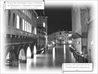 Certa noite, terminada a ceia, o Cavaleiro da Dinamarca e o Mercador Veneziano ficaram a conversar na varanda.Lá fora, sob a luz azul da lua, Veneza parecia suspensa no ar…