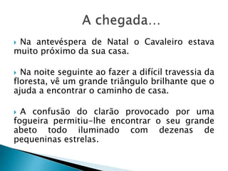  Na antevéspera de Natal o Cavaleiro estava
muito próximo da sua casa.
 Na noite seguinte ao fazer a difícil travessia da
floresta, vê um grande triângulo brilhante que o
ajuda a encontrar o caminho de casa.
 A confusão do clarão provocado por uma
fogueira permitiu-lhe encontrar o seu grande
abeto todo iluminado com dezenas de
pequeninas estrelas.
 