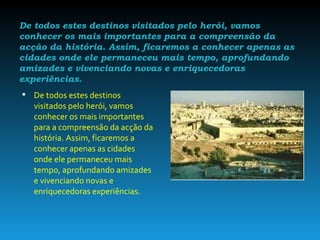 De todos estes destinos visitados pelo herói, vamos conhecer os mais importantes para a compreensão da acção da história. Assim, ficaremos a conhecer apenas as cidades onde ele permaneceu mais tempo, aprofundando amizades e vivenciando novas e enriquecedoras experiências. De todos estes destinos visitados pelo herói, vamos conhecer os mais importantes para a compreensão da acção da história. Assim, ficaremos a conhecer apenas as cidades onde ele permaneceu mais tempo, aprofundando amizades e vivenciando novas e enriquecedoras experiências. 