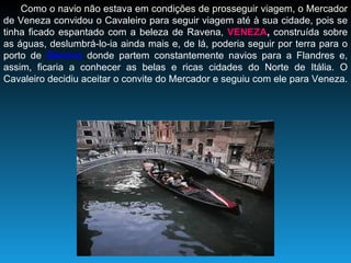 Como o navio não estava em condições de prosseguir viagem, o Mercador de Veneza convidou o Cavaleiro para seguir viagem até à sua cidade, pois se tinha ficado espantado com a beleza de Ravena,  VENEZA ,  construída sobre as águas, deslumbrá-lo-ia ainda mais e, de lá, poderia seguir por terra para o porto de  Génova  donde partem constantemente navios para a Flandres e, assim, ficaria a conhecer as belas e ricas cidades do Norte de Itália. O Cavaleiro decidiu aceitar o convite do Mercador e seguiu com ele para Veneza.  