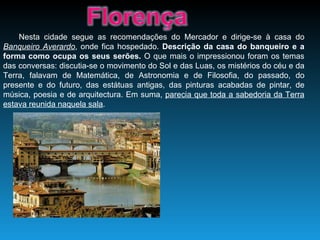 Nesta cidade segue as recomendações do Mercador e dirige-se à casa do  Banqueiro Averardo , onde fica hospedado.  Descrição da casa do banqueiro e a forma como ocupa os seus serões.  O que mais o impressionou foram os temas das conversas: discutia-se o movimento do Sol e das Luas, os mistérios do céu e da Terra, falavam de Matemática, de Astronomia e de Filosofia, do passado, do presente e do futuro, das estátuas antigas, das pinturas acabadas de pintar, de música, poesia e de arquitectura. Em suma,  parecia que toda a sabedoria da Terra estava reunida naquela sala . 