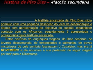 Hist ó ria de Pêro Dias  –   4 ª ac ç ão secund á ria A história encaixada de Pêro Dias inicia primeiro com uma pequena descrição do local de desembarque e depois com apresentação do objectivo do capitão: estabelecer contacto com os Africanos, seguidamente é apresentada o protagonista desta história encaixada. Estas histórias de longínquas viagens, de ilhas desertas, de árvores descomunais, de tempestades e calmarias, de povos misteriosos de pele sombria fascinavam o Cavaleiro, mas era já  NOVEMBRO  e ele anunciou a sua pretensão de seguir viagem por mar para a Dinamarca . 