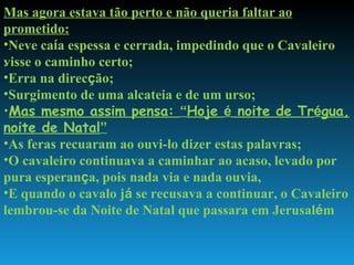 . Mas agora estava tão perto e não queria faltar ao prometido: Neve ca í a espessa e cerrada, impedindo que o Cavaleiro visse o caminho certo; Erra na direc ç ão; Surgimento de uma alcateia e de um urso; Mas mesmo assim pensa:  “ Hoje  é  noite de Tr é gua, noite de Natal ” As feras recuaram ao ouvi-lo dizer estas palavras; O cavaleiro continuava a caminhar ao acaso, levado por pura esperan ç a, pois nada via e nada ouvia, E quando o cavalo j á  se recusava a continuar, o Cavaleiro lembrou-se da Noite de Natal que passara em Jerusal é m  