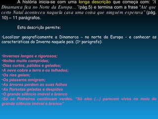A história inicia-se com uma  longa descrição  que começa com:  “A Dinamarca fica no Norte da Europa…”( pág.5) e termina com a frase “ Até que certo Natal aconteceu naquela casa uma coisa que ninguém esperava”  (pág. 10) – 11 parágrafos. Esta descri ç ão permite: Localizar geograficamente a Dinamarca  –  no norte da Europa - e conhecer as caracter í sticas do Inverno naquele pa í s. (1 º  par á grafo): Invernos longos e rigorosos; Noites muito compridas; Dias curtos, pálidos e gelados; A neve cobre a terra e os telhados; Os rios gelam; Os pássaros emigram; As árvores perdem as suas folhas As florestas geladas e despidas O grande silêncio imóvel e branco Só os Pinheiros continuam verdes. “Só eles (…) parecem vivos no meio do grande silêncio imóvel e branco”  