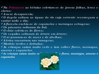 Admirar as diferentes esta ç ões do ano, os v á rios  “ rostos ”  da floresta: Na  Primavera  as bétulas cobriam-se de jovens folhas, leves e claras; A neve desaparecia; O degelo soltava as águas do rio cuja corrente recomeçava a cantar noite e dia; A floresta enchia-se de cogumelos e morangos selvagens; Os pássaros voltavam do Sul; O chão cobria-se de flores; Os esquilos soltavam de árvore em árvore; O ar povoava-se de vozes e de abelhas; A brisa sussurrava nas ramagens; Manhãs verdes e doiradas; As crianças saíam muito cedo e iam colher flores, morangos, amoras e cogumelos. As crian ç as sa í am muito cedo e iam colher flores, morangos, amoras e cogumelos . 